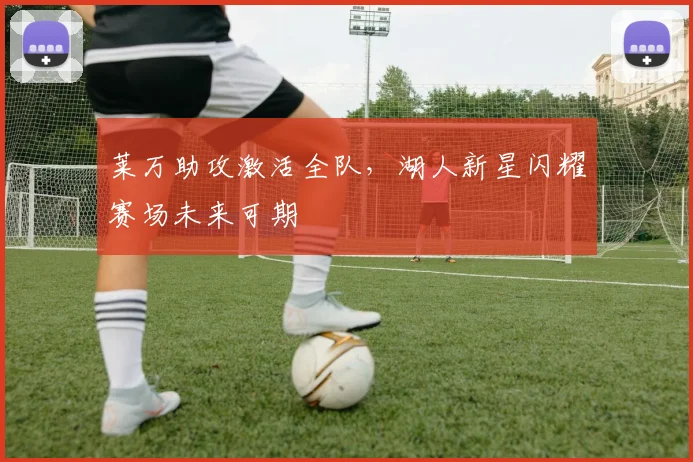 莱万助攻激活全队，湖人新星闪耀赛场未来可期