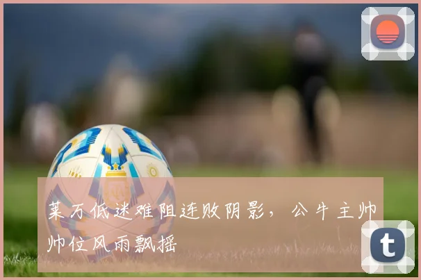 莱万低迷难阻连败阴影，公牛主帅帅位风雨飘摇