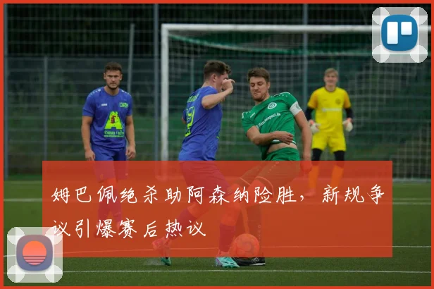 姆巴佩绝杀助阿森纳险胜，新规争议引爆赛后热议